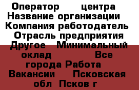 Оператор call-центра › Название организации ­ Компания-работодатель › Отрасль предприятия ­ Другое › Минимальный оклад ­ 25 000 - Все города Работа » Вакансии   . Псковская обл.,Псков г.